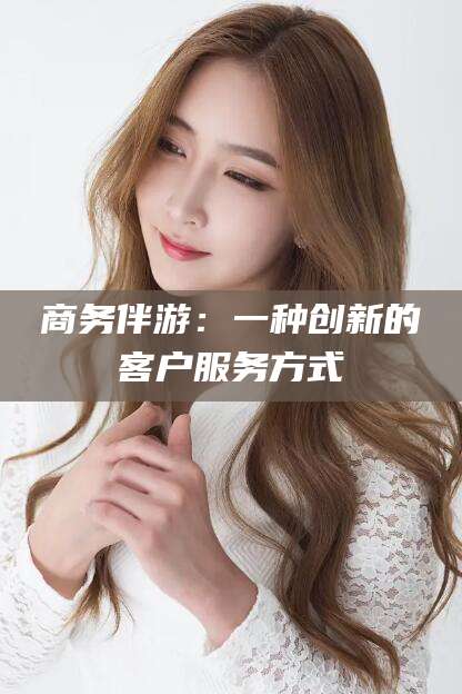 固始商务伴游：一种创新的客户服务方式