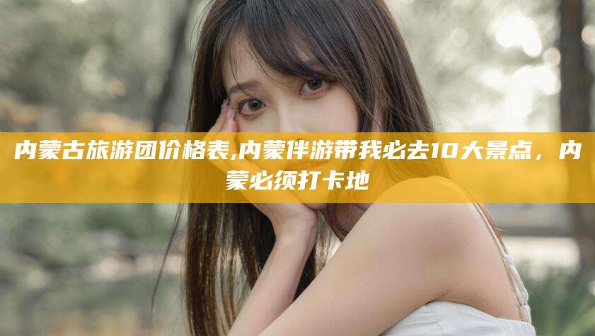 固始内蒙古旅游团价格表,内蒙伴游带我必去10大景点，内蒙必须打卡地