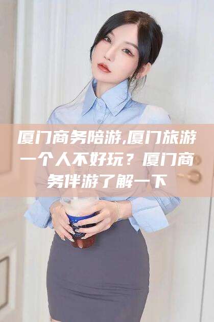 固始厦门商务陪游,厦门旅游一个人不好玩？厦门商务伴游了解一下