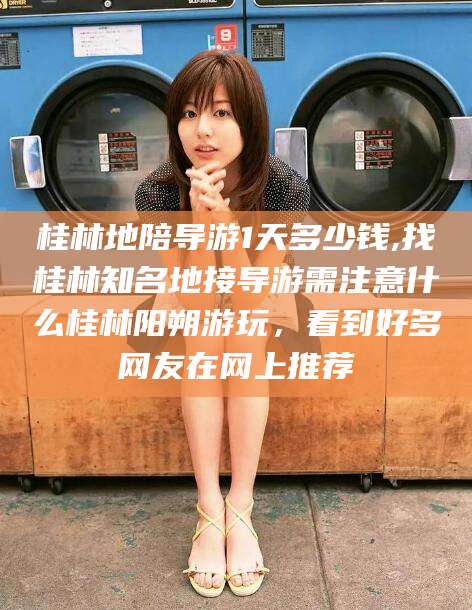 固始桂林地陪导游1天多少钱,找桂林知名地接导游需注意什么桂林阳朔游玩，看到好多网友在网上推荐