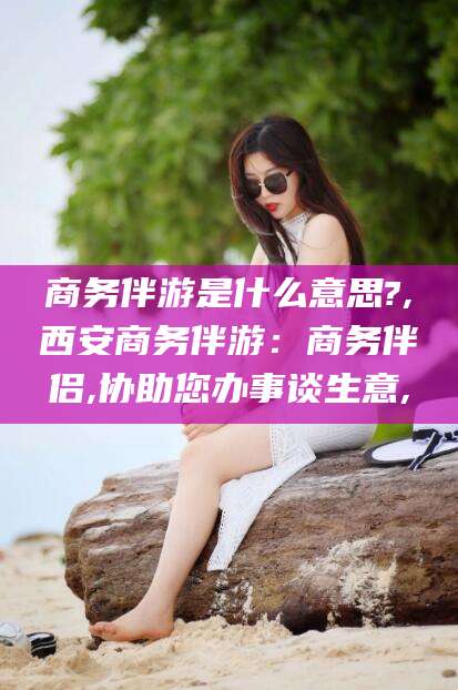 固始商务伴游是什么意思?,西安商务伴游：商务伴侣,协助您办事谈生意,
