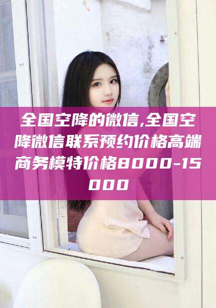 固始全国空降的微信,全国空降微信联系预约价格高端商务模特价格8000-15000