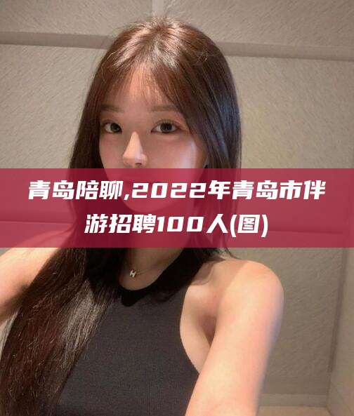 固始青岛陪聊,2022年青岛市伴游招聘100人(图)