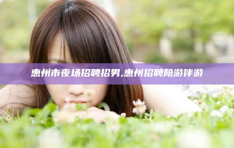 固始惠州市夜场招聘招男,惠州招聘陪游伴游