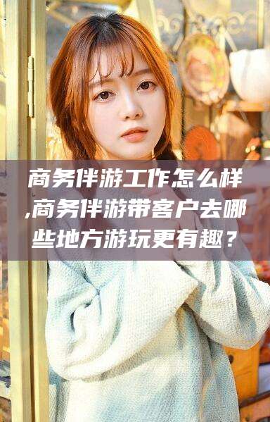 固始商务伴游工作怎么样,商务伴游带客户去哪些地方游玩更有趣？