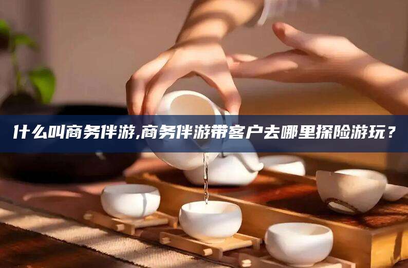 固始什么叫商务伴游,商务伴游带客户去哪里探险游玩？