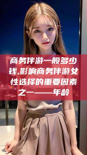 固始商务伴游一般多少钱,影响商务伴游女性选择的重要因素之一——年龄