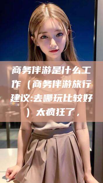 固始商务伴游是什么工作（商务伴游旅行建议:去哪玩比较好）太疯狂了，