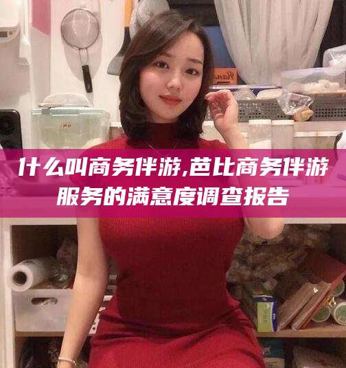 固始什么叫商务伴游,芭比商务伴游服务的满意度调查报告