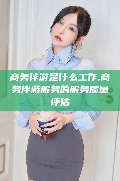 固始商务伴游是什么工作,商务伴游服务的服务质量评估