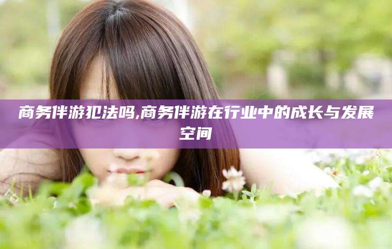 固始商务伴游犯法吗,商务伴游在行业中的成长与发展空间