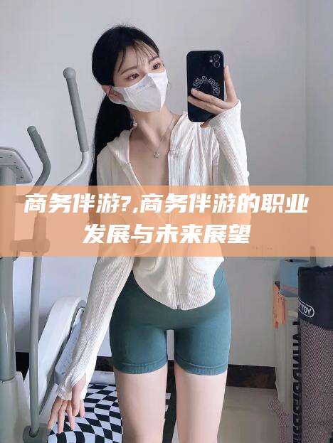 固始商务伴游?,商务伴游的职业发展与未来展望