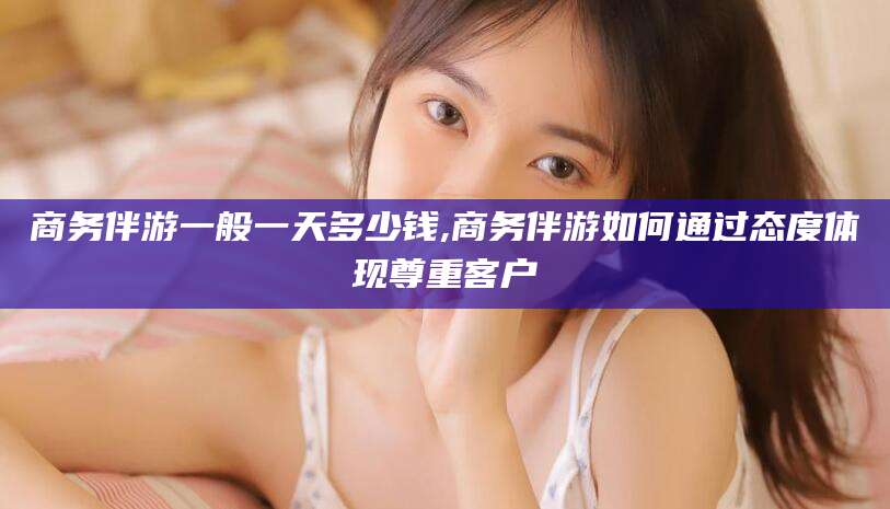 固始商务伴游一般一天多少钱,商务伴游如何通过态度体现尊重客户