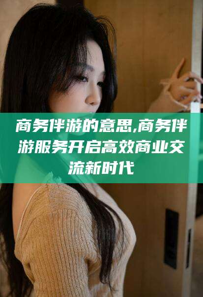 固始商务伴游的意思,商务伴游服务开启高效商业交流新时代