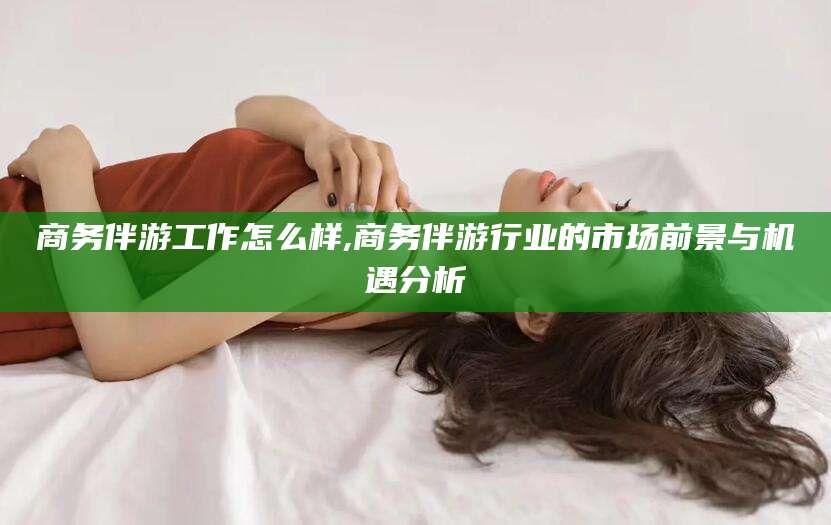 固始商务伴游工作怎么样,商务伴游行业的市场前景与机遇分析