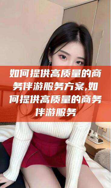 固始如何提供高质量的商务伴游服务方案,如何提供高质量的商务伴游服务